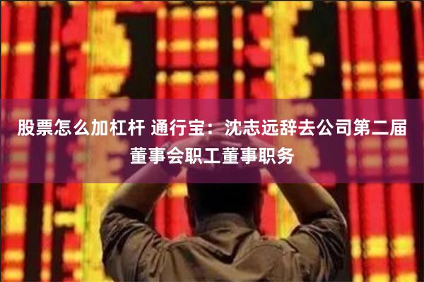 股票怎么加杠杆 通行宝：沈志远辞去公司第二届董事会职工董事职务