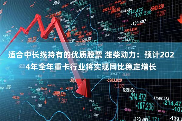 适合中长线持有的优质股票 潍柴动力：预计2024年全年重卡行业将实现同比稳定增长