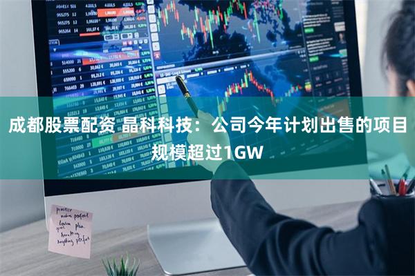 成都股票配资 晶科科技：公司今年计划出售的项目规模超过1GW