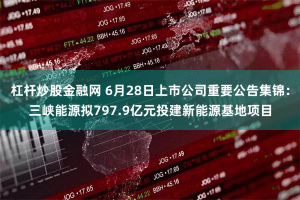 杠杆炒股金融网 6月28日上市公司重要公告集锦：三峡能源拟797.9亿元投建新能源基地项目