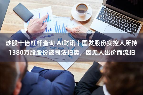 炒股十倍杠杆查询 AI财讯｜国发股份实控人所持1380万股股份被司法拍卖，因无人出价而流拍