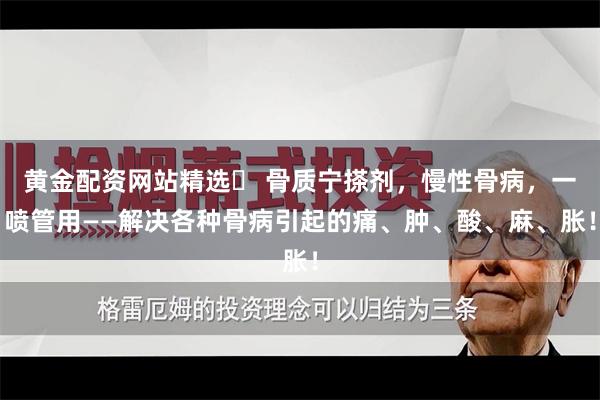 黄金配资网站精选	 骨质宁搽剂，慢性骨病，一喷管用——解决各种骨病引起的痛、肿、酸、麻、胀！