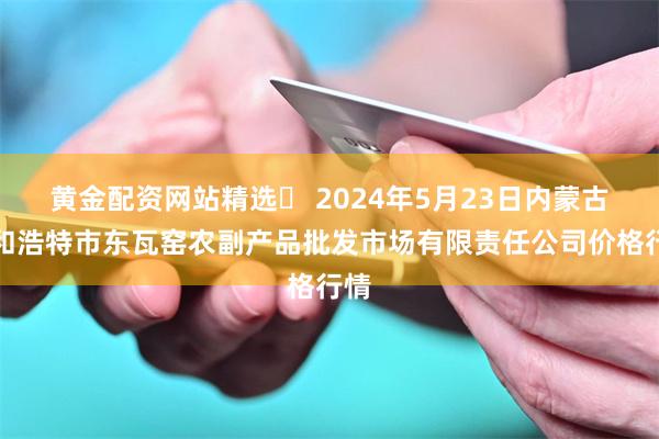 黄金配资网站精选	 2024年5月23日内蒙古呼和浩特市东瓦窑农副产品批发市场有限责任公司价格行情