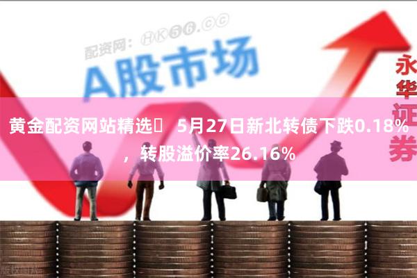 黄金配资网站精选	 5月27日新北转债下跌0.18%，转股溢价率26.16%