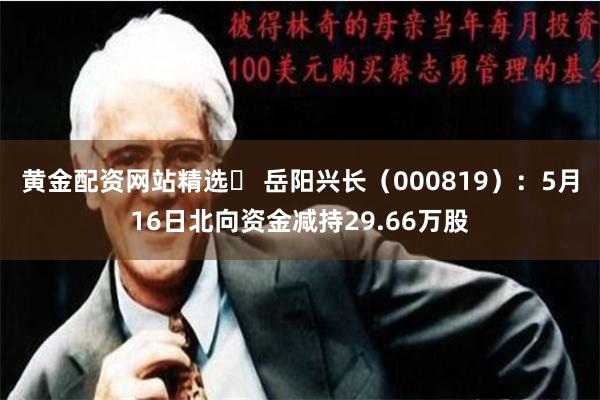 黄金配资网站精选	 岳阳兴长（000819）：5月16日北向资金减持29.66万股