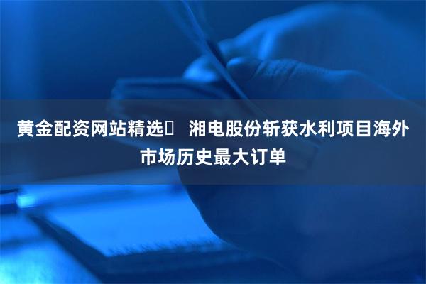 黄金配资网站精选	 湘电股份斩获水利项目海外市场历史最大订单