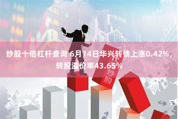 炒股十倍杠杆查询 6月14日华兴转债上涨0.42%，转股溢价率43.65%