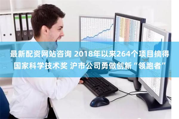 最新配资网站咨询 2018年以来264个项目摘得国家科学技术奖 沪市公司勇做创新“领跑者”