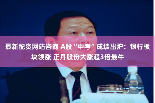 最新配资网站咨询 A股“中考”成绩出炉：银行板块领涨 正丹股份大涨超3倍最牛