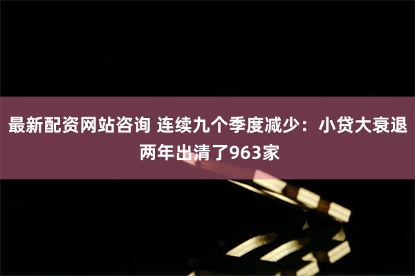 最新配资网站咨询 连续九个季度减少：小贷大衰退 两年出清了963家