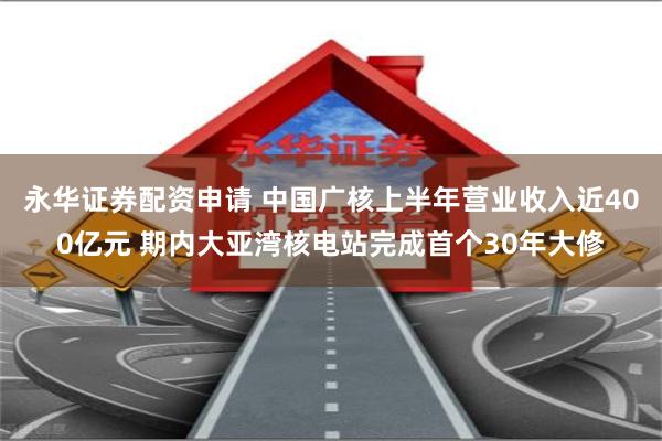 永华证券配资申请 中国广核上半年营业收入近400亿元 期内大亚湾核电站完成首个30年大修