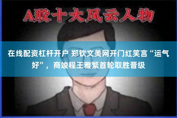 在线配资杠杆开户 郑钦文美网开门红笑言“运气好”，商竣程王雅繁首轮取胜晋级