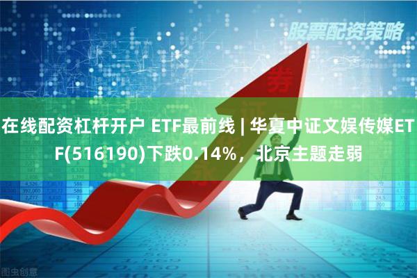 在线配资杠杆开户 ETF最前线 | 华夏中证文娱传媒ETF(516190)下跌0.14%，北京主题走弱