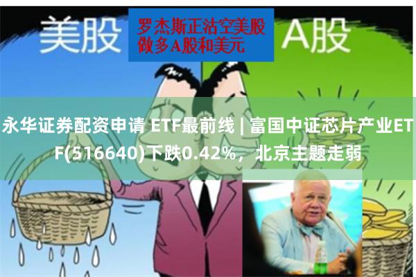 永华证券配资申请 ETF最前线 | 富国中证芯片产业ETF(516640)下跌0.42%，北京主题走弱