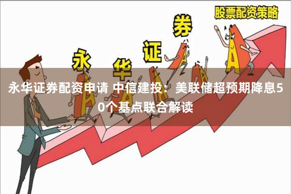 永华证券配资申请 中信建投：美联储超预期降息50个基点联合解读