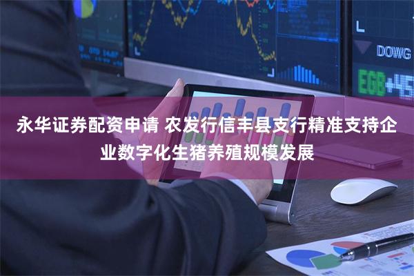 永华证券配资申请 农发行信丰县支行精准支持企业数字化生猪养殖规模发展