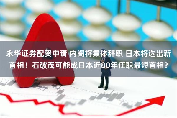 永华证券配资申请 内阁将集体辞职 日本将选出新首相！石破茂可能成日本近80年任职最短首相？