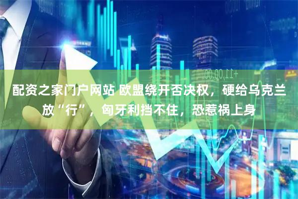配资之家门户网站 欧盟绕开否决权，硬给乌克兰放“行”，匈牙利挡不住，恐惹祸上身