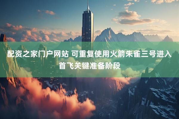 配资之家门户网站 可重复使用火箭朱雀三号进入首飞关键准备阶段