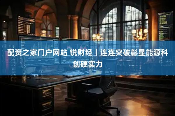 配资之家门户网站 锐财经｜连连突破彰显能源科创硬实力