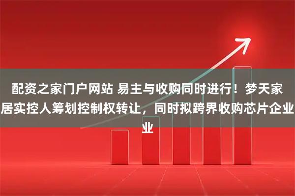 配资之家门户网站 易主与收购同时进行!梦天家居实控人筹划控制权转让,同时拟跨界收购芯片企业