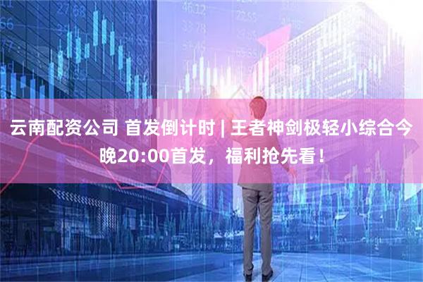 云南配资公司 首发倒计时 | 王者神剑极轻小综合今晚20:00首发,福利抢先看!