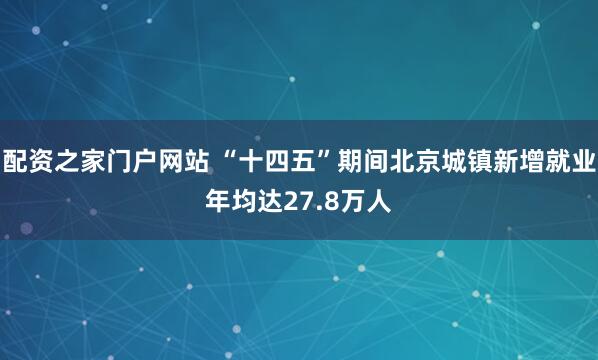 配资之家门户网站 “十四五”期间北京城镇新增就业年均达27.8万人