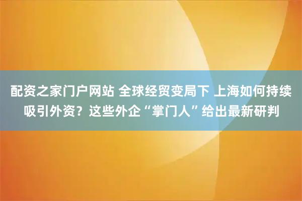 配资之家门户网站 全球经贸变局下 上海如何持续吸引外资？这些外企“掌门人”给出最新研判