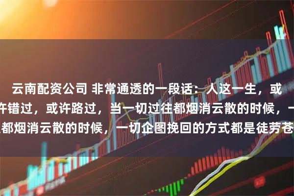 云南配资公司 非常通透的一段话:人这一生,或许爱过,或许恨过,或许错过,或许路过,当一切过往都烟消云散的时候,一切企图挽回的方式都是徒劳苍白的