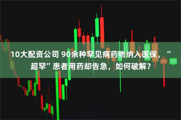 10大配资公司 90余种罕见病药物纳入医保，“超罕”患者用药却告急，如何破解？