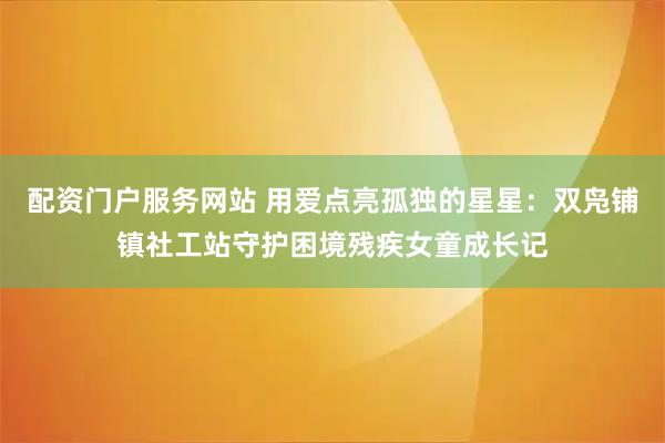 配资门户服务网站 用爱点亮孤独的星星：双凫铺镇社工站守护困境残疾女童成长记