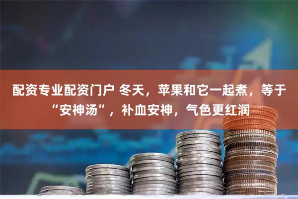 配资专业配资门户 冬天，苹果和它一起煮，等于“安神汤”，补血安神，气色更红润