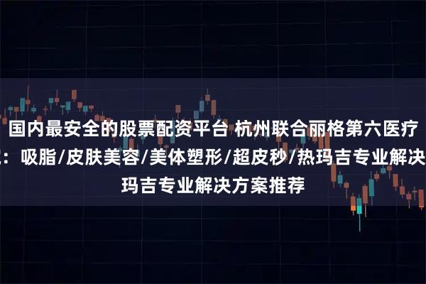 国内最安全的股票配资平台 杭州联合丽格第六医疗美容医院：吸脂/皮肤美容/美体塑形/超皮秒/热玛吉专业解决方案推荐