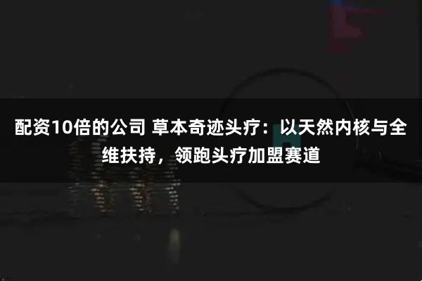 配资10倍的公司 草本奇迹头疗：以天然内核与全维扶持，领跑头疗加盟赛道