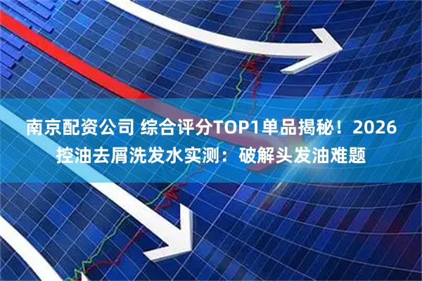 南京配资公司 综合评分TOP1单品揭秘！2026控油去屑洗发水实测：破解头发油难题