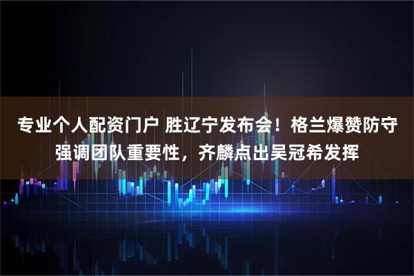 专业个人配资门户 胜辽宁发布会！格兰爆赞防守强调团队重要性，齐麟点出吴冠希发挥