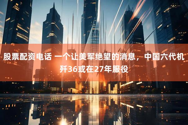 股票配资电话 一个让美军绝望的消息，中国六代机歼36或在27年服役
