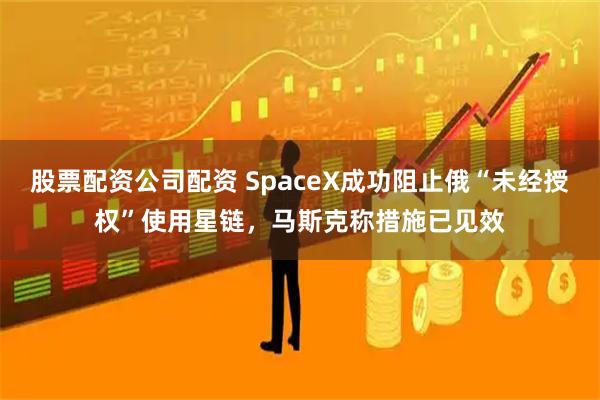 股票配资公司配资 SpaceX成功阻止俄“未经授权”使用星链，马斯克称措施已见效