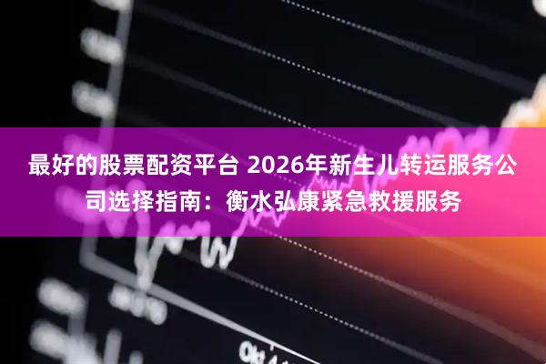 最好的股票配资平台 2026年新生儿转运服务公司选择指南:衡水弘康紧急救援服务