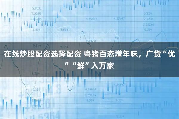 在线炒股配资选择配资 粤猪百态增年味,广货“优”“鲜”入万家
