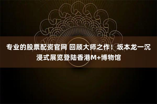 专业的股票配资官网 回顾大师之作!坂本龙一沉浸式展览登陆香港M+博物馆