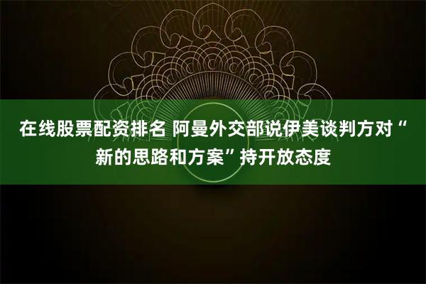 在线股票配资排名 阿曼外交部说伊美谈判方对“新的思路和方案”持开放态度