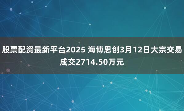股票配资最新平台2025 海博思创3月12日大宗交易成交2714.50万元