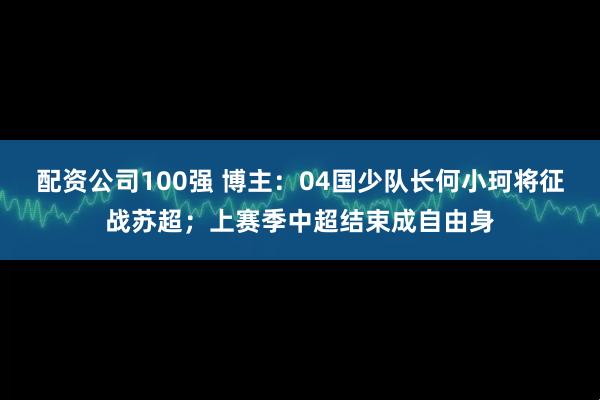 配资公司100强 博主：04国少队长何小珂将征战苏超；上赛季中超结束成自由身
