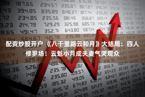 配资炒股开户 《八千里路云和月》大结局：四人修罗场！云魁小月成夫妻气哭观众