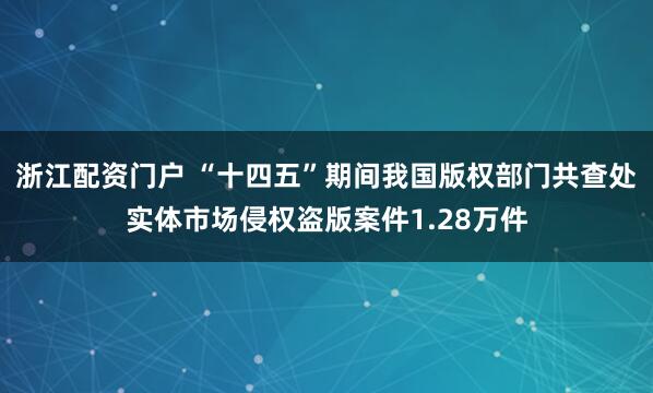 浙江配资门户 “十四五”期间我国版权部门共查处实体市场侵权盗版案件1.28万件