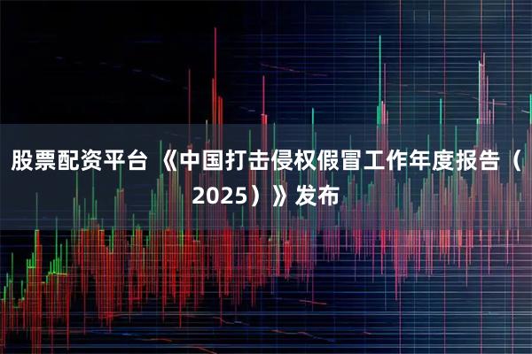 股票配资平台 《中国打击侵权假冒工作年度报告（2025）》发布