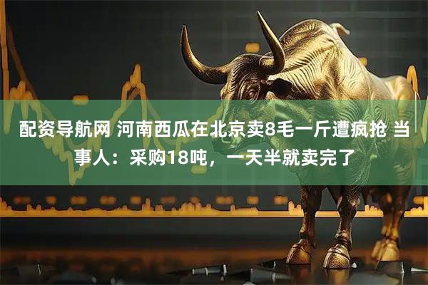 配资导航网 河南西瓜在北京卖8毛一斤遭疯抢 当事人:采购18吨,一天半就卖完了