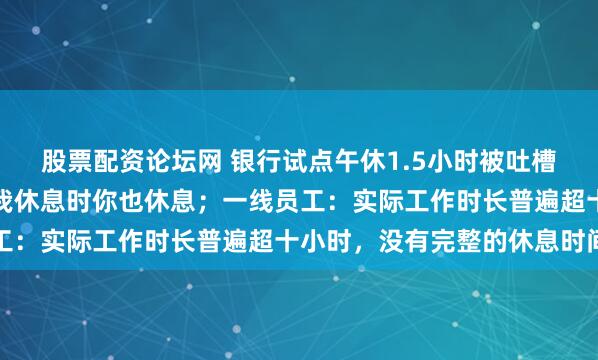 股票配资论坛网 银行试点午休1.5小时被吐槽：你上班时我也上班，我休息时你也休息；一线员工：实际工作时长普遍超十小时，没有完整的休息时间