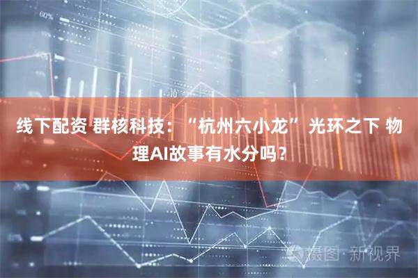 线下配资 群核科技：“杭州六小龙” 光环之下 物理AI故事有水分吗？